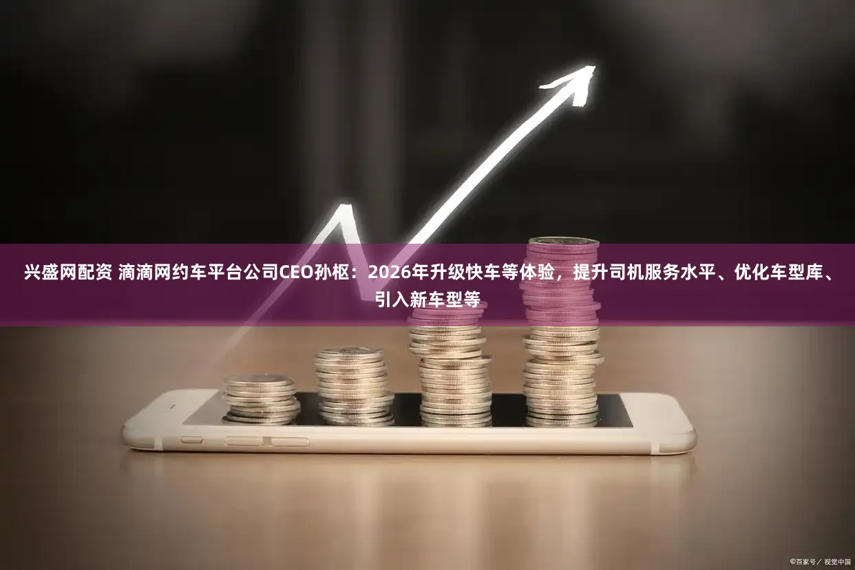 兴盛网配资 滴滴网约车平台公司CEO孙枢：2026年升级快车等体验，提升司机服务水平、优化车型库、引入新车型等