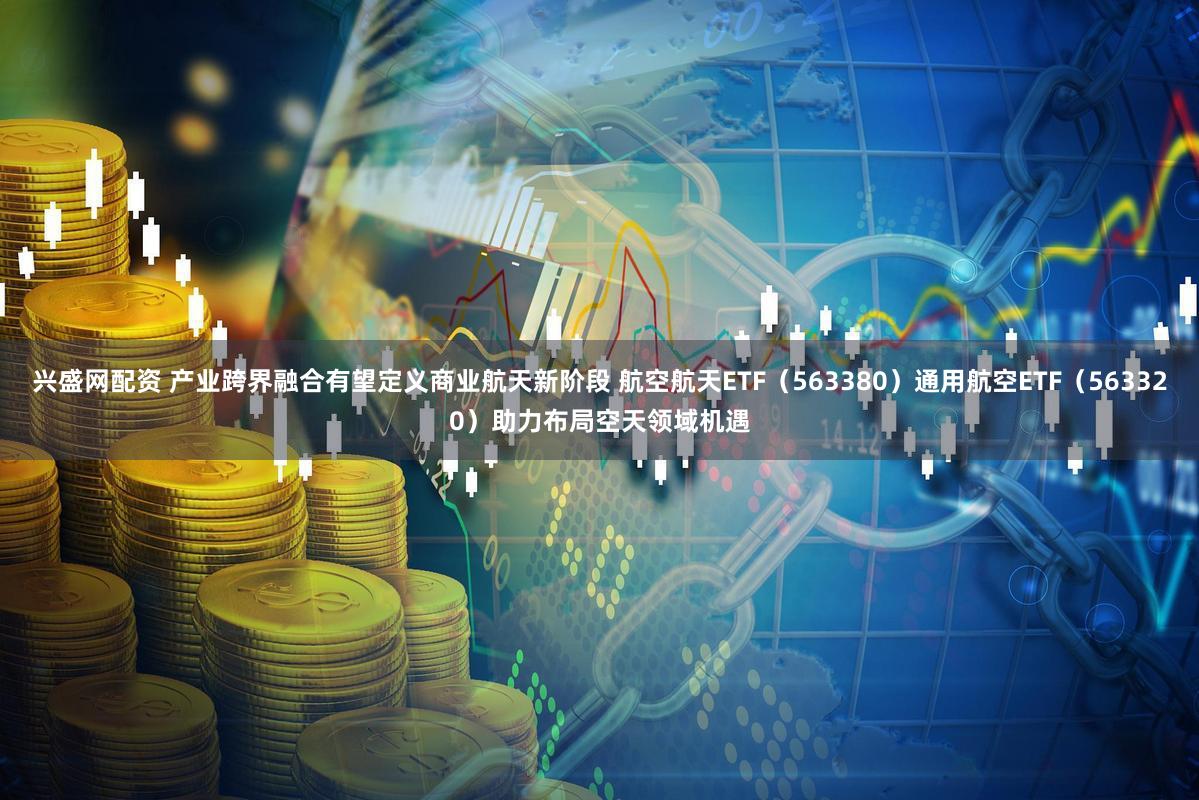 兴盛网配资 产业跨界融合有望定义商业航天新阶段 航空航天ETF（563380）通用航空ETF（563320）助力布局空天领域机遇