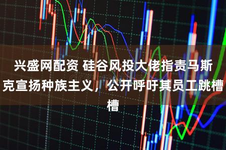 兴盛网配资 硅谷风投大佬指责马斯克宣扬种族主义，公开呼吁其员工跳槽