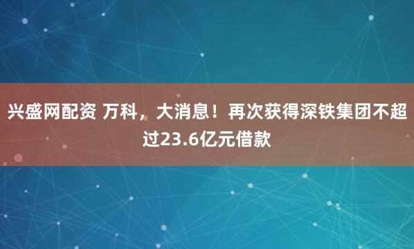 兴盛网配资 万科，大消息！再次获得深铁集团不超过23.6亿元借款