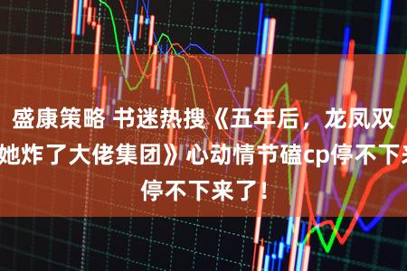 盛康策略 书迷热搜《五年后，龙凤双宝携她炸了大佬集团》心动情节磕cp停不下来了！