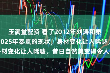 玉满堂配资 看了2012年刘涛和秦岚的合照，对比2025年秦岚的现状，身材变化让人唏嘘，昔日自然美变得令人担忧