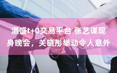 淐盛t+0交易平台 张艺谋现身晚会，关晓彤举动令人意外