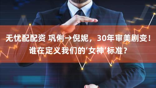 无忧配配资 巩俐→倪妮，30年审美剧变！谁在定义我们的‘女神’标准？