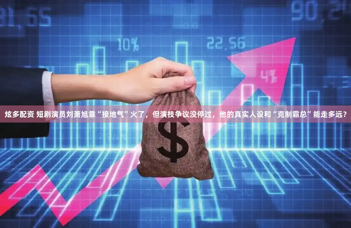 炫多配资 短剧演员刘萧旭靠“接地气”火了，但演技争议没停过，他的真实人设和“克制霸总”能走多远？