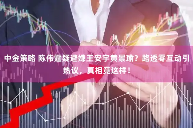 中金策略 陈伟霆疑避嫌王安宇黄景瑜？路透零互动引热议，真相竟这样！