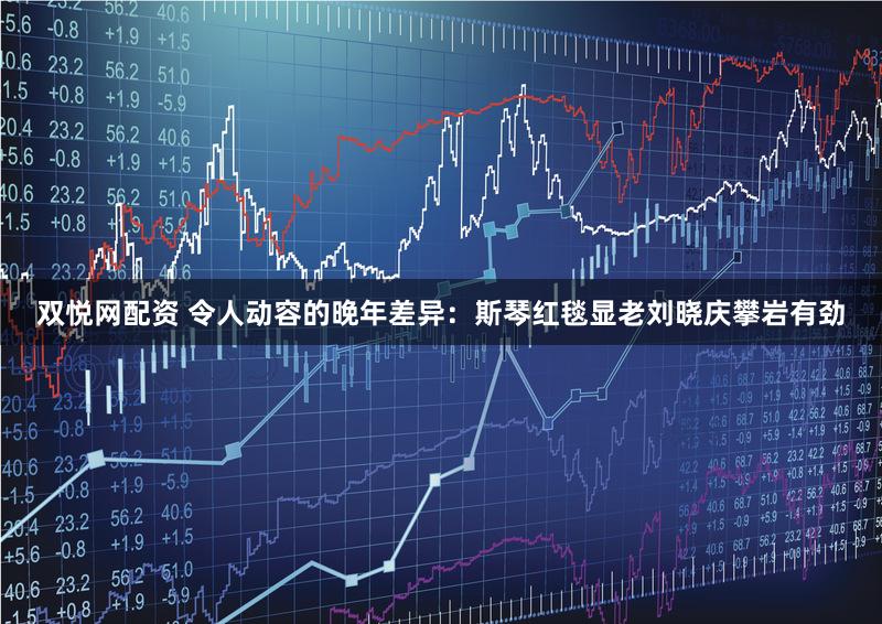 双悦网配资 令人动容的晚年差异：斯琴红毯显老刘晓庆攀岩有劲