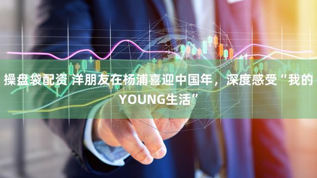 操盘袋配资 洋朋友在杨浦喜迎中国年，深度感受“我的YOUNG生活”
