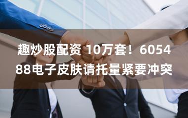 趣炒股配资 10万套！605488电子皮肤请托量紧要冲突