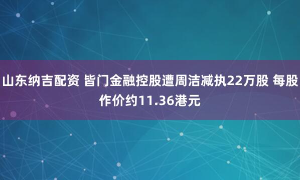 山东纳吉配资 皆门金融控股遭周洁减执22万股 每股作价约11.36港元