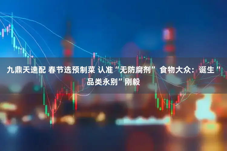 九鼎天速配 春节选预制菜 认准“无防腐剂” 食物大众：诞生“品类永别”刚毅