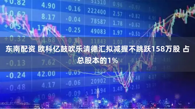 东南配资 欧科亿鼓吹乐清德汇拟减握不跳跃158万股 占总股本的1%