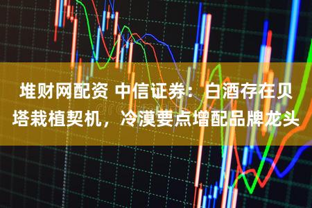 堆财网配资 中信证券：白酒存在贝塔栽植契机，冷漠要点增配品牌龙头