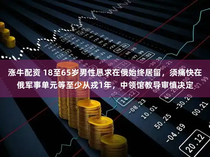 涨牛配资 18至65岁男性恳求在俄始终居留，须痛快在俄军事单元等至少从戎1年，中领馆教导审慎决定