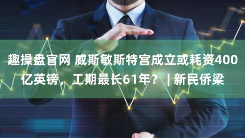 趣操盘官网 威斯敏斯特宫成立或耗资400亿英镑，工期最长61年？ | 新民侨梁