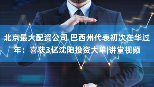 北京最大配资公司 巴西州代表初次在华过年：喜获3亿沈阳投资大单|讲堂视频