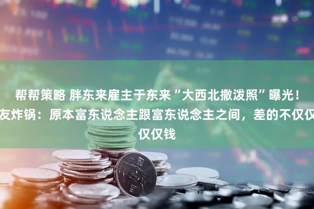 帮帮策略 胖东来雇主于东来“大西北撒泼照”曝光！网友炸锅：原本富东说念主跟富东说念主之间，差的不仅仅钱