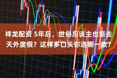 祥龙配资 5年后，世俗东谈主也能去天外度假？这样多口头你选哪一款？