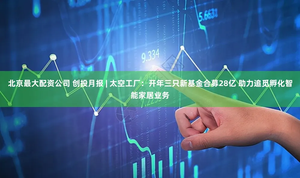 北京最大配资公司 创投月报 | 太空工厂：开年三只新基金合募28亿 助力追觅孵化智能家居业务
