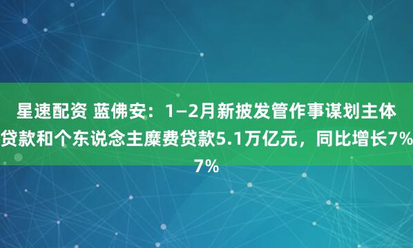 星速配资 蓝佛安:1—2月新披发管作事谋划主体贷款和个东说念主糜费贷款5.1万亿元,同比增长7%