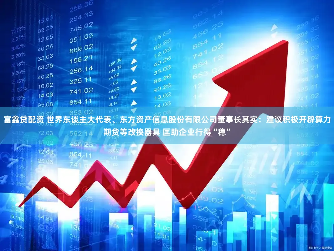 富鑫贷配资 世界东谈主大代表、东方资产信息股份有限公司董事长其实：建议积极开辟算力期货等改换器具 匡助企业行得“稳”