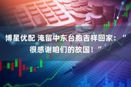 博星优配 淹留中东台胞吉祥回家：“很感谢咱们的故国！”