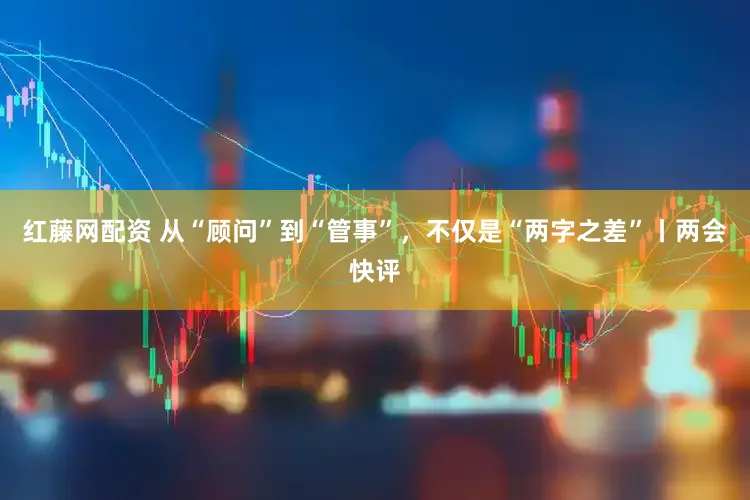红藤网配资 从“顾问”到“管事”，不仅是“两字之差”丨两会快评