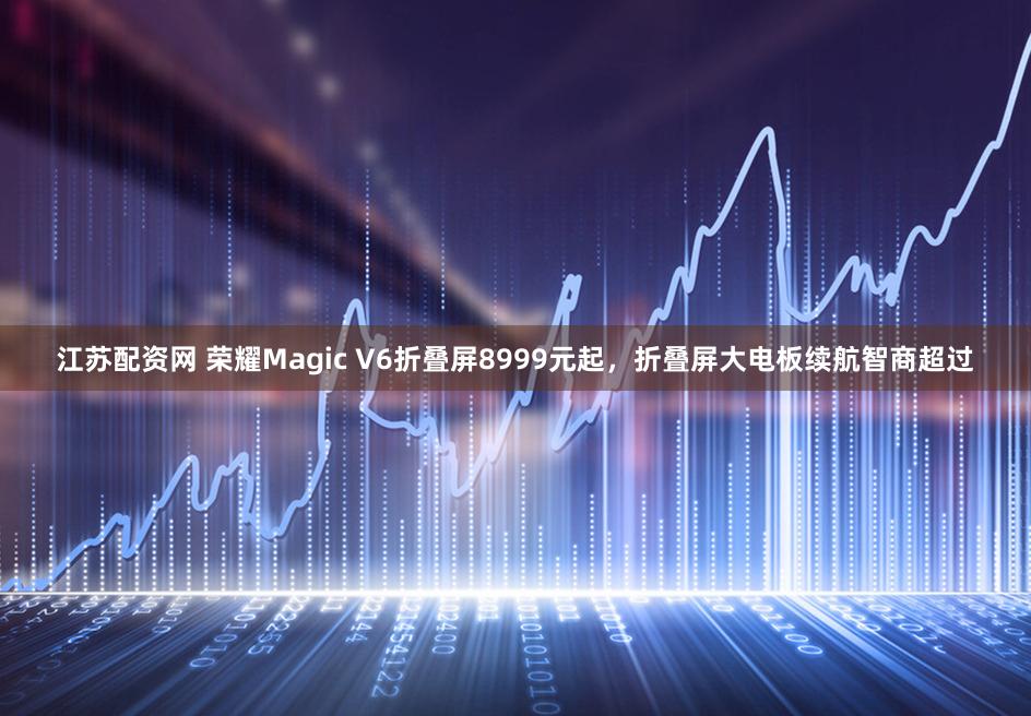 江苏配资网 荣耀Magic V6折叠屏8999元起，折叠屏大电板续航智商超过