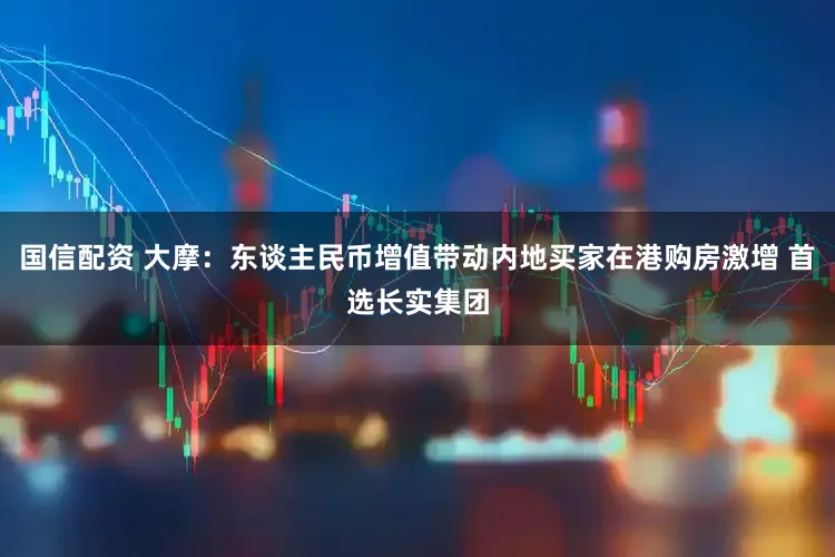 国信配资 大摩：东谈主民币增值带动内地买家在港购房激增 首选长实集团