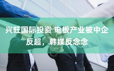 兴旺国际投资 电板产业被中企反超，韩媒反念念