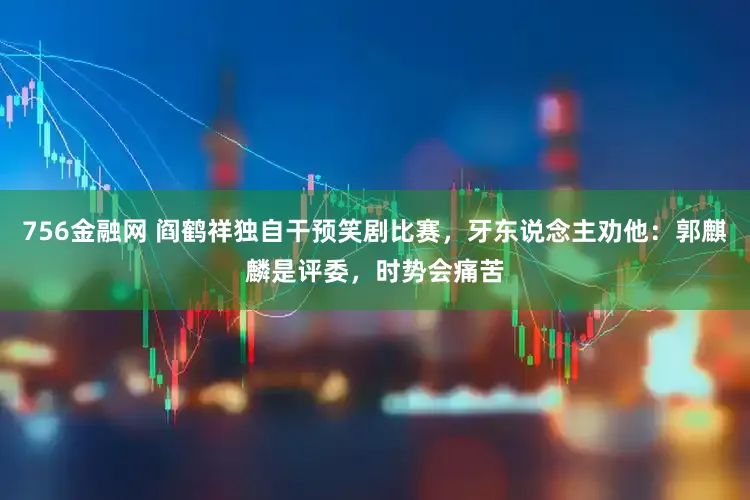 756金融网 阎鹤祥独自干预笑剧比赛，牙东说念主劝他：郭麒麟是评委，时势会痛苦