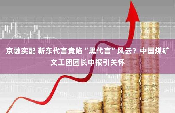 京融实配 靳东代言竟陷“黑代言”风云?中国煤矿文工团团长申报引关怀