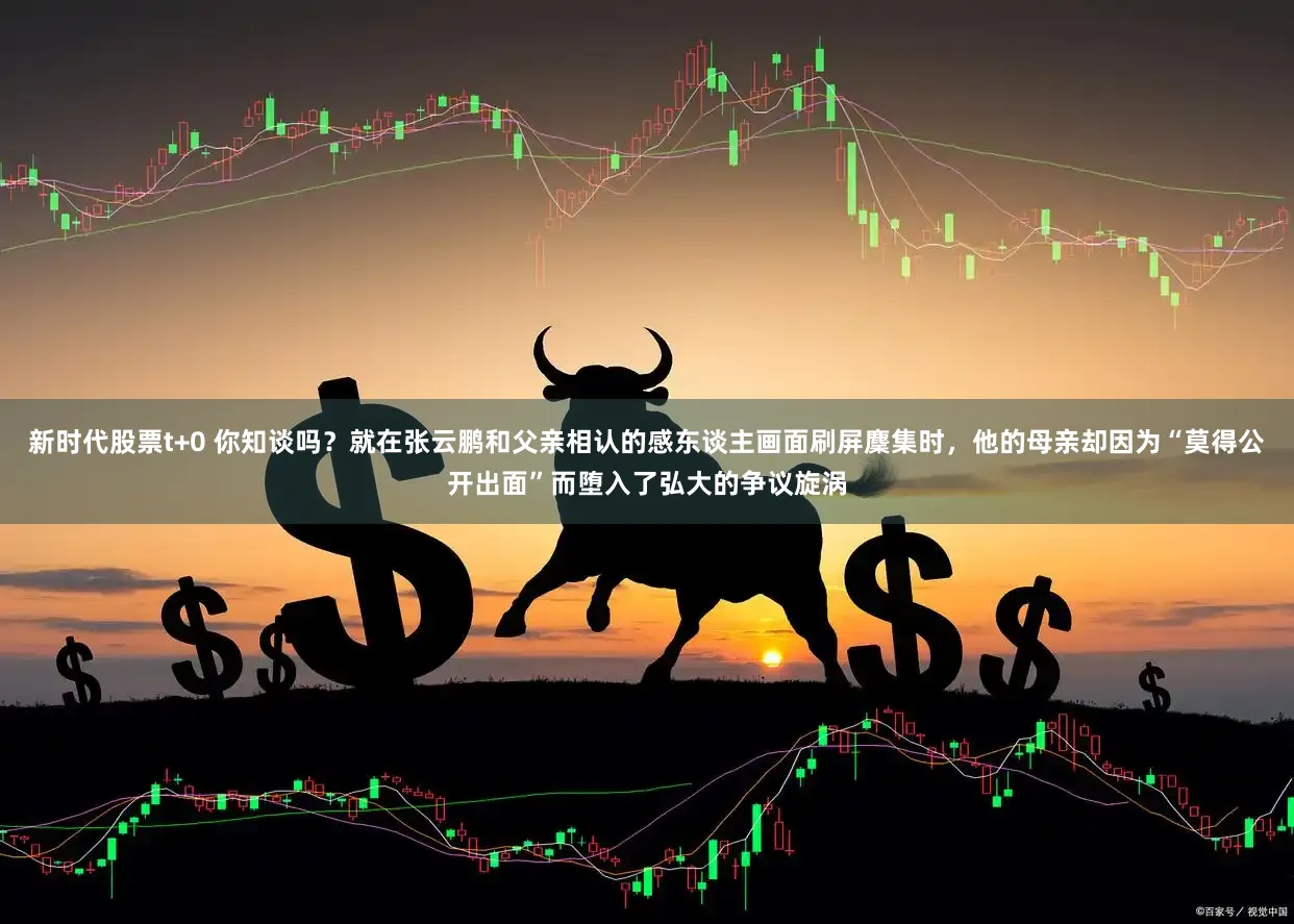 新时代股票t+0 你知谈吗?就在张云鹏和父亲相认的感东谈主画面刷屏麇集时,他的母亲却因为“莫得公开出面”而堕入了弘大的争议旋涡