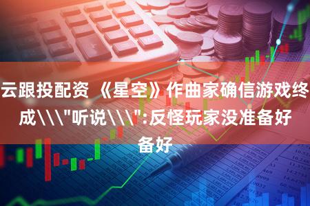 云跟投配资 《星空》作曲家确信游戏终成\＂听说\＂:反怪玩家没准备好