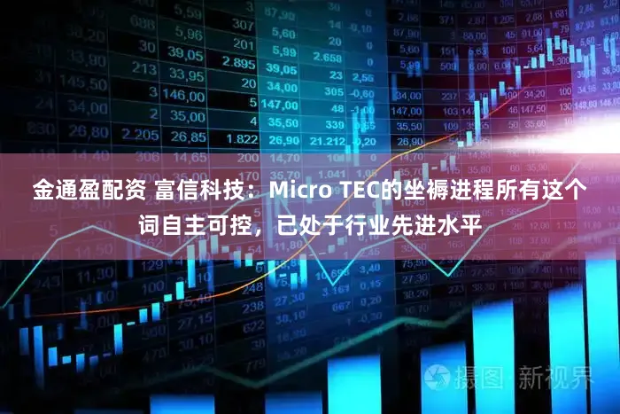 金通盈配资 富信科技：Micro TEC的坐褥进程所有这个词自主可控，已处于行业先进水平