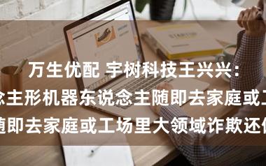 万生优配 宇树科技王兴兴：当今让东说念主形机器东说念主随即去家庭或工场里大领域诈欺还偏早