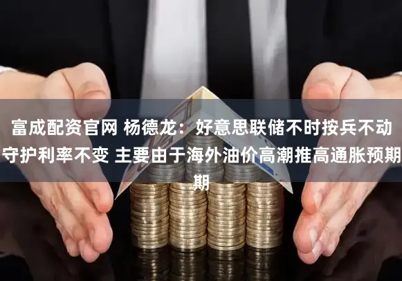 富成配资官网 杨德龙：好意思联储不时按兵不动守护利率不变 主要由于海外油价高潮推高通胀预期