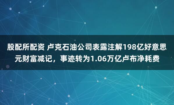股配所配资 卢克石油公司表露注解198亿好意思元财富减记，事迹转为1.06万亿卢布净耗费