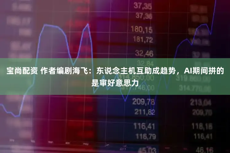 宝尚配资 作者编剧海飞：东说念主机互助成趋势，AI期间拼的是审好意思力