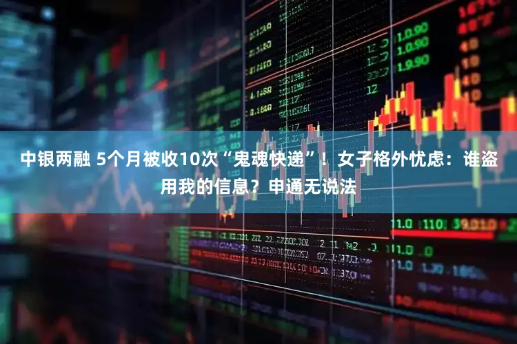 中银两融 5个月被收10次“鬼魂快递”！女子格外忧虑：谁盗用我的信息？申通无说法