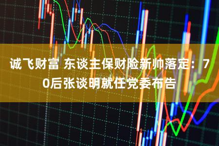 诚飞财富 东谈主保财险新帅落定：70后张谈明就任党委布告