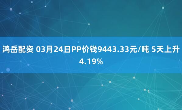 鸿岳配资 03月24日PP价钱9443.33元/吨 5天上升4.19%