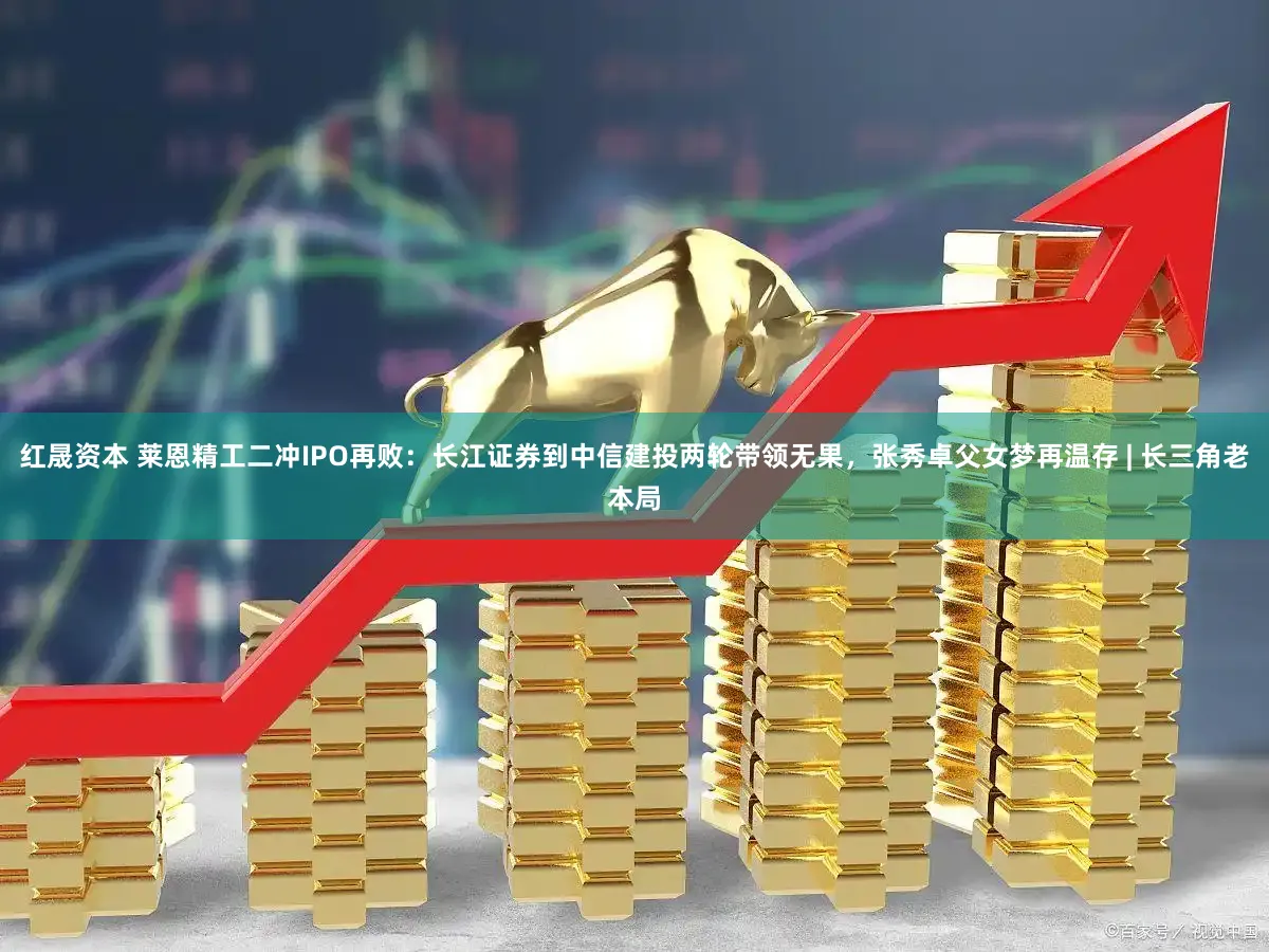 红晟资本 莱恩精工二冲IPO再败：长江证券到中信建投两轮带领无果，张秀卓父女梦再温存 | 长三角老本局