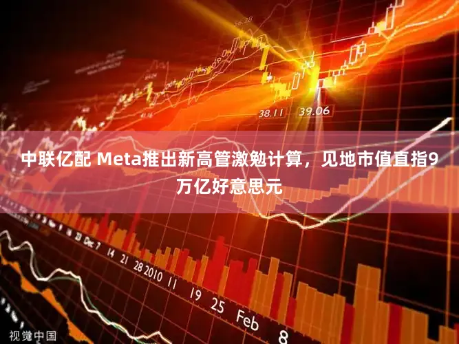 中联亿配 Meta推出新高管激勉计算，见地市值直指9万亿好意思元