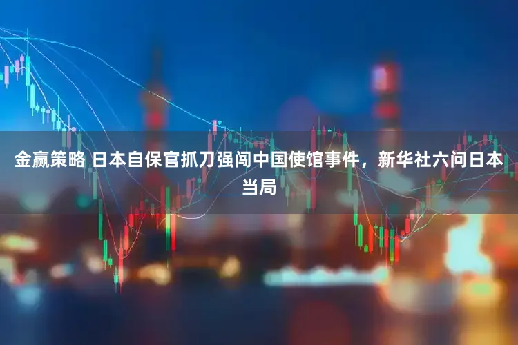 金赢策略 日本自保官抓刀强闯中国使馆事件，新华社六问日本当局