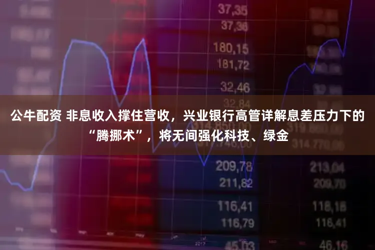 公牛配资 非息收入撑住营收,兴业银行高管详解息差压力下的“腾挪术”,将无间强化科技、绿金