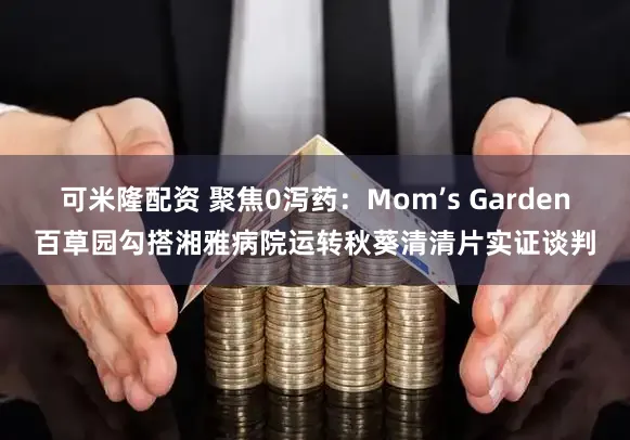 可米隆配资 聚焦0泻药：Mom’s Garden百草园勾搭湘雅病院运转秋葵清清片实证谈判