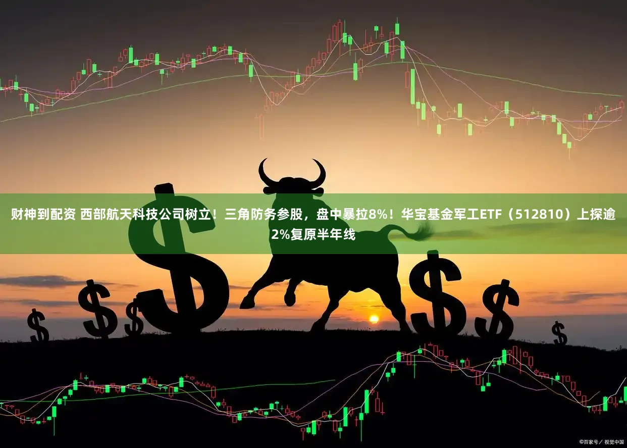 财神到配资 西部航天科技公司树立！三角防务参股，盘中暴拉8%！华宝基金军工ETF（512810）上探逾2%复原半年线
