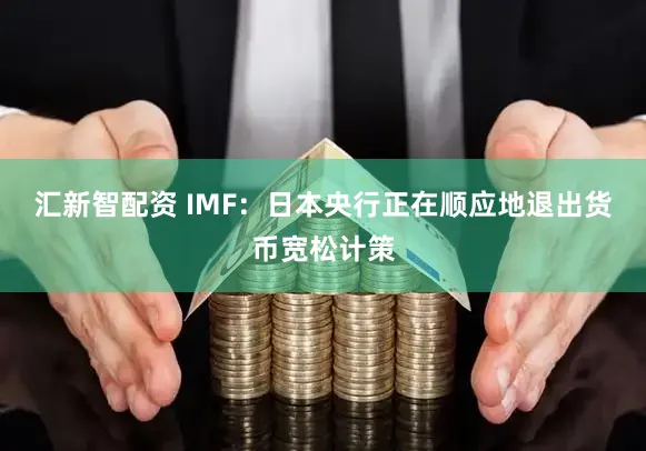 汇新智配资 IMF:日本央行正在顺应地退出货币宽松计策