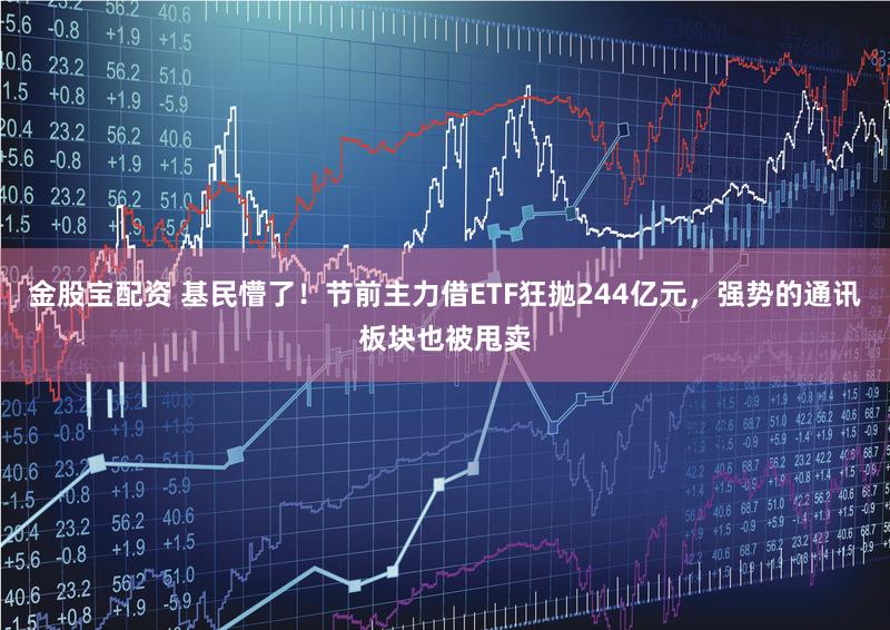 金股宝配资 基民懵了！节前主力借ETF狂抛244亿元，强势的通讯板块也被甩卖